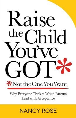 Raise the Child You've Got-Not the One You Want: Why Everyone Thrives When Parents Lead with Acceptance by Rose, Nancy