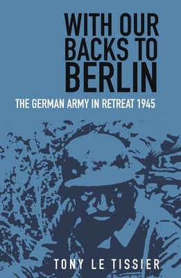 With Our Backs to Berlin: The German Army in Retreat 1945 by Tissier, Tony Le
