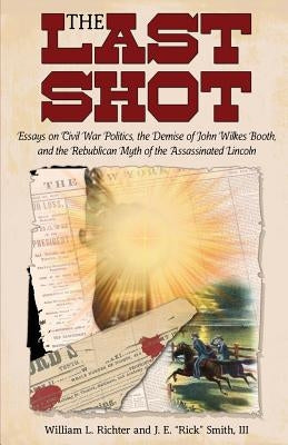 The Last Shot: Essays on Civil War Politics, the Demise of John Wilkes Booth, and the Republican Myth of the Assassinated Lincoln by Richter, William L.