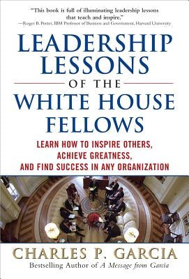 Leadership Lessons of the White House Fellows: Learn How to Inspire Others, Achieve Greatness and Find Success in Any Organization by Garcia, Charles P.