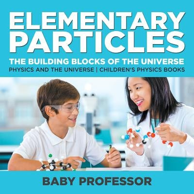 Elementary Particles: The Building Blocks of the Universe - Physics and the Universe - Children's Physics Books by Baby Professor