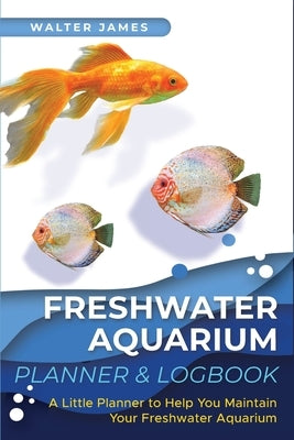 Freshwater Aquarium Planner & Logbook: A Little Planner to Help You Maintain Your Freshwater Aquarium by James, Walter
