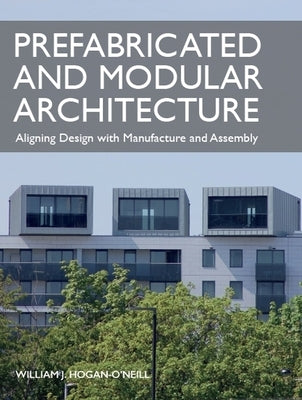 Prefabricated and Modular Architecture: Aligning Design with Manufacture and Assembly by Hogan-O'Neill, William