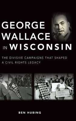 George Wallace in Wisconsin: The Divisive Campaigns That Shaped a Civil Rights Legacy by Hubing, Ben