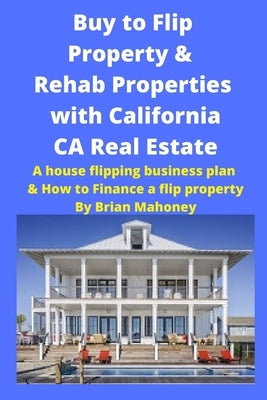 Buy to Flip Property & Rehab Properties with California CA Real Estate: A house flipping business plan & How to Finance a flip property by Mahoney, Brian