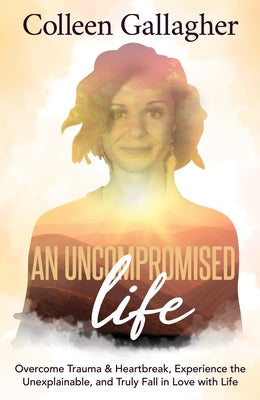 An Uncompromised Life: Overcome Trauma and Heartbreak, Experience the Unexplainable, and Truly Fall in Love with Life by Gallagher, Colleen