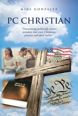 PC Christian: "Overcoming politically correct mindsets that even Christians practice and don't realize" by Gonzalez, Mike