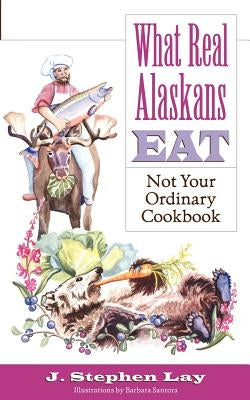 What Real Alaskans Eat: Not Your Ordinary Cookbook by Lay, J. Stephen