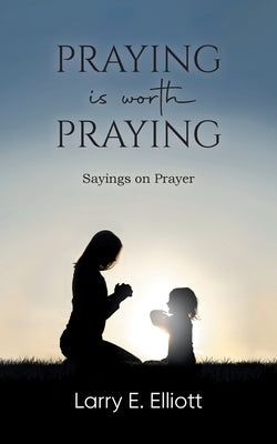 Praying is Worth Praying: Sayings on Prayer by Larry E Elliott