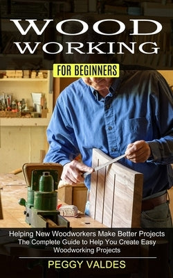 Woodworking for Beginners: Helping New Woodworkers Make Better Projects (The Complete Guide to Help You Create Easy Woodworking Projects) by Valdes, Peggy