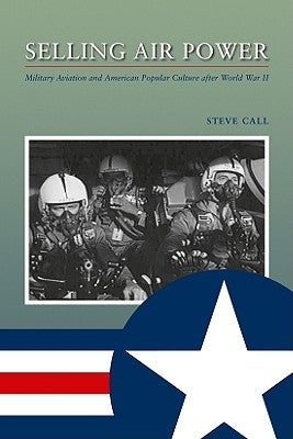 Selling Air Power: Military Aviation and American Popular Culture After World War II by Call, Steve