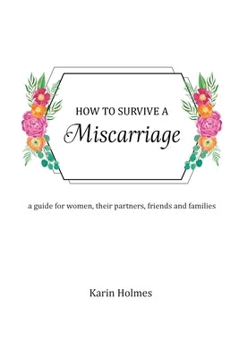 How to Survive a Miscarriage: A guide for women, their partners, friends and families by Holmes, Karin