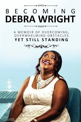 Becoming Debra Wright: Overcoming Overwhelming Obstacles Yet Still Standing by Wright, Debra