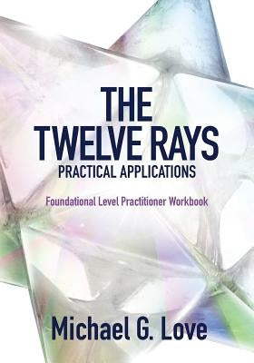 The Twelve Rays Practical Applications: Foundational Level Practitioner Workbook by Love, Michael G.