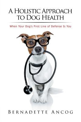 A Holistic Approach to Dog Health: When Your Dog's First Line of Defense Is You by Ancog, Bernadette