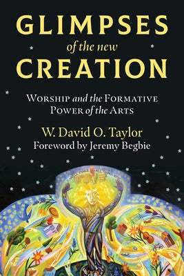 Glimpses of the New Creation: Worship and the Formative Power of the Arts by Taylor, W. David O.