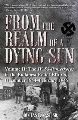 From the Realm of a Dying Sun. Volume II: The IV. Ss-Panzerkorps in the Budapest Relief Efforts, December 1944-February 1945 by Nash, Douglas E.
