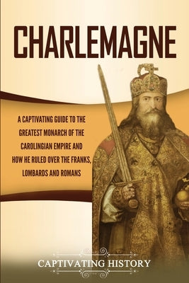 Charlemagne: A Captivating Guide to the Greatest Monarch of the Carolingian Empire and How He Ruled over the Franks, Lombards, and by History, Captivating