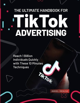 The Ultimate Handbook for TikTok Advertising: Reach 1 Billion Individuals Quickly with These 10 Minutes Techniques by Ariel House