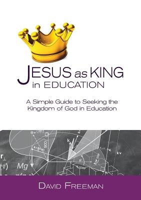 Jesus as King in Education: A Simple Guide to Seeking the Kingdom of God in Education by Freeman, David