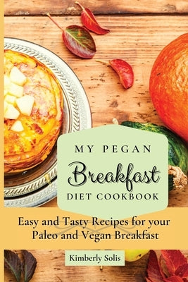 My Pegan Breakfast Diet Cookbook: Easy and Tasty Recipes for your Paleo and Vegan Breakfast by Solis, Kimberly