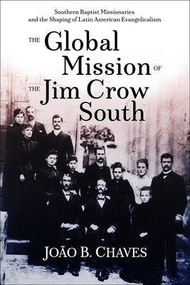 The Global Mission of the Jim Crow South: Southern Baptist Missionaries and the Shaping of Latin American Evangelicalism by Chaves, João B.