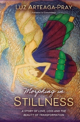 Morphing in Stillness: A Story of Love, Loss and the Beauty of Transformation by Arteaga-Pray, Luz