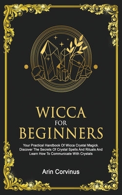 Wicca For Beginners: Your Practical Handbook of Wicca Crystal Magick. Discover The Secrets Of Crystal Spells And Rituals And Learn How To C by Corvinus, Arin