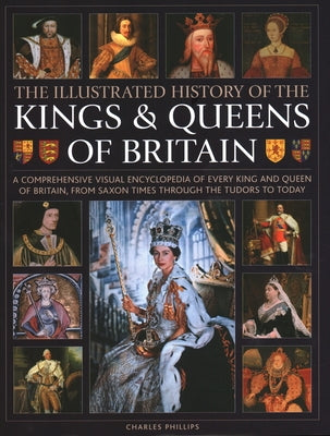 Illustrated History of Kings & Queens of Britain: A Visual Encyclopedia of Every King and Queen of Britain, from Saxon Times Through the Tudors and St by Phillips, Charles