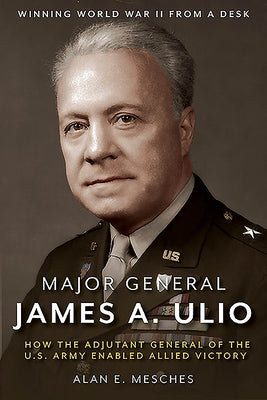 Major General James A. Ulio: How the Adjutant General of the U.S. Army Enabled Allied Victory by Mesches, Alan E.