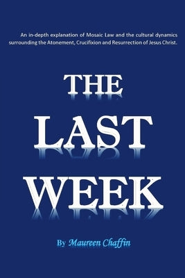 The Last Week: An in-depth explanation of Mosaic Law and the cultural dynamics surrounding the Atonement, Crucifixion and Resurrectio by Chaffin, Maureen