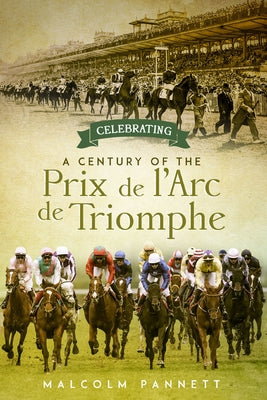 Celebrating a Century of the Prix de l'Arc de Triomphe: The History of Europe's Greatest Horse Race by Pannett, Malcolm