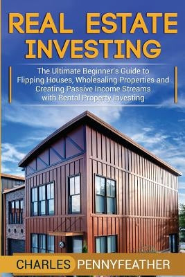Real Estate Investing: The Ultimate Beginner's Guide to Flipping Houses, Wholesaling Properties and Creating Passive Income Streams with Rent by Pennyfeather, Charles