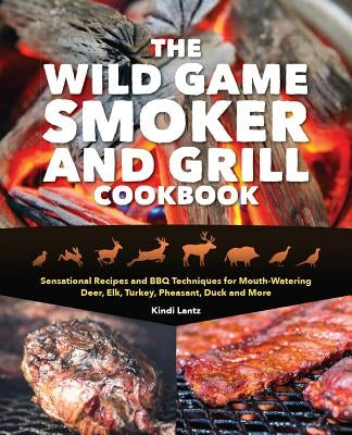 The Wild Game Smoker and Grill Cookbook: Sensational Recipes and BBQ Techniques for Mouth-Watering Deer, Elk, Turkey, Pheasant, Duck and More by Lantz, Kindi