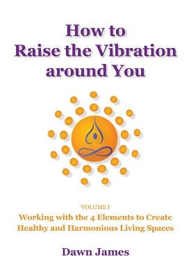 How to Raise the Vibration Around You, Volume 1: Working with the 4 Elements to Create Healthy and Harmonious Living Spaces by James, Dawn