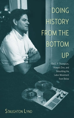 Doing History from the Bottom Up: On E.P. Thompson, Howard Zinn, and Rebuilding the Labor Movement from Below by Lynd, Staughton