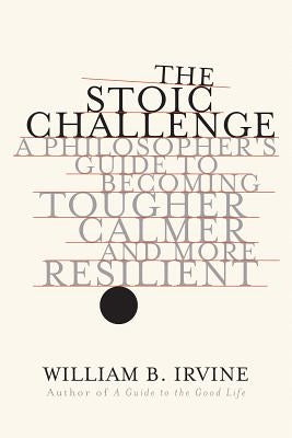 The Stoic Challenge: A Philosopher's Guide to Becoming Tougher, Calmer, and More Resilient by Irvine, William B.