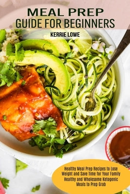 Meal Prep Guide for Beginners: Healthy Meal Prep Recipes to Lose Weight and Save Time for Your Family (Healthy and Wholesome Ketogenic Meals to Prep by Lowe, Kerrie