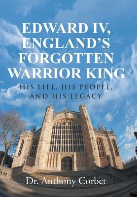 Edward IV, England's Forgotten Warrior King: His Life, His People, and His Legacy by Corbet, Dr Anthony