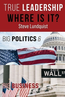 True Leadership...Where is it?: Big Politics & Big Business by Lundquist, Steve