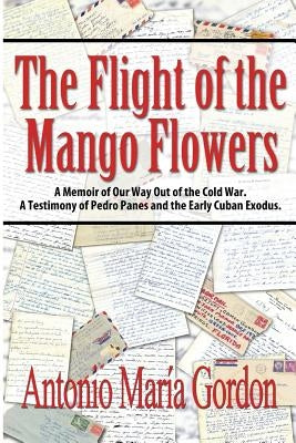 The Flight of the Mango Flowers: A Memoir of Our Way Out of the Cold War. A Testimony of Pedro Panes and the Early Cuban Exodus. by Gordon, Antonio Mar&#237;a