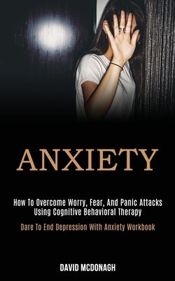 Anxiety: How to Overcome Worry, Fear, and Panic Attacks Using Cognitive Behavioral Therapy (Dare to End Depression With Anxiety by McDonagh, David