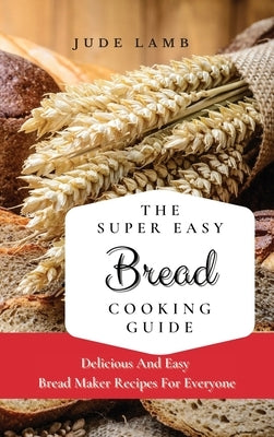 The Super Easy Bread Cooking Guide: Delicious And Easy Bread Maker Recipes For Everyone by Lamb, Jude
