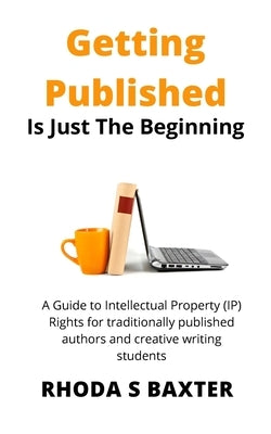 Getting Published is Just the Beginning: A guide to Intellectual Property (IP) Rights for traditionally published authors and creative writing student by Baxter, Rhoda S.