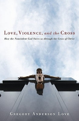 Love, Violence, and the Cross: How the Nonviolent God Saves Us Through the Cross of Christ by Love, Gregory Anderson