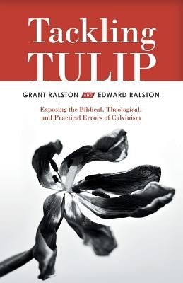 Tackling Tulip: Exposing the Biblical, Theological, and Practical Errors of Calvinism by Ralston, Grant