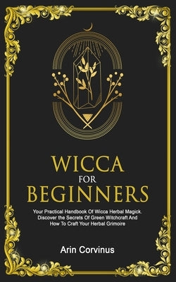 Wicca For Beginners: Your Practical Handbook Of Wicca Herbal Magick. Discover The Secrets Of Green Witchcraft And How To Craft Your Herbal by Corvinus, Arin