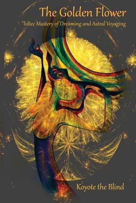 The Golden Flower: Toltec Mastery of Dreaming and Astral Voyaging by Koyote the Blind