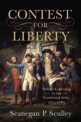 The Contest for Liberty: Military Leadership in the Continental Army, 1775-1783 by Sculley, Seanegan P.