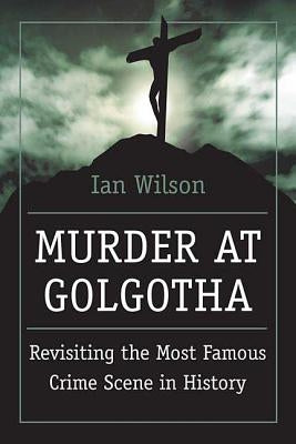 Murder at Golgotha: A Scientific Investigation Into the Last Days of Jesus' Life, His Death, and His Resurrection by Wilson, Ian